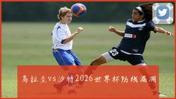 乌拉圭vs沙特2026世界杯防线漏洞