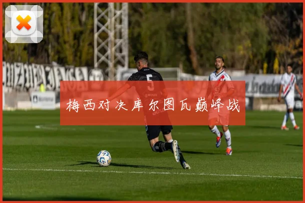 梅西对决库尔图瓦巅峰战