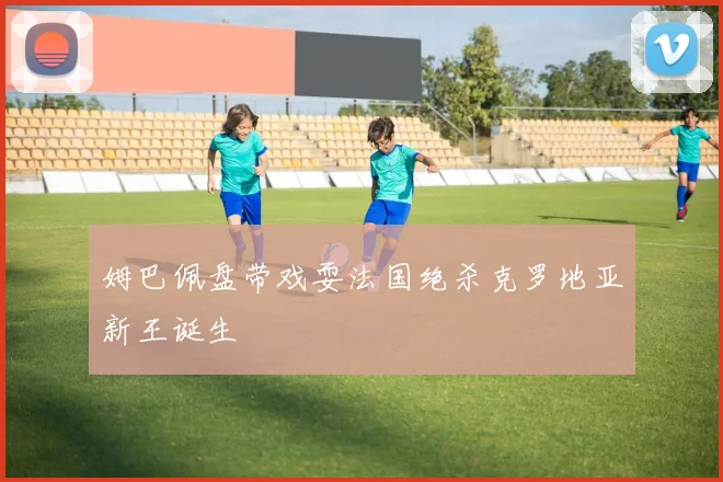 姆巴佩盘带戏耍法国绝杀克罗地亚新王诞生