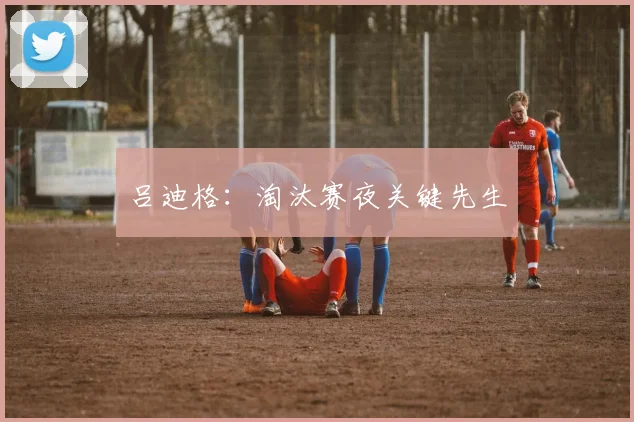 吕迪格：淘汰赛夜关键先生