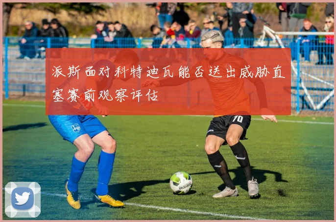 派斯面对科特迪瓦能否送出威胁直塞赛前观察评估