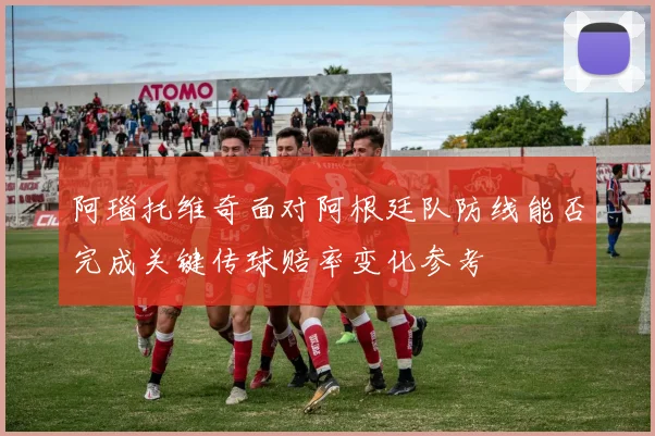 阿瑙托维奇面对阿根廷队防线能否完成关键传球赔率变化参考