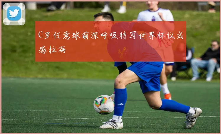 C罗任意球前深呼吸特写世界杯仪式感拉满