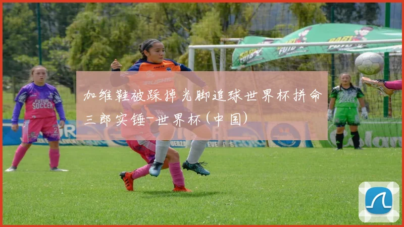 加维鞋被踩掉光脚追球世界杯拼命三郎实锤-世界杯(中国)