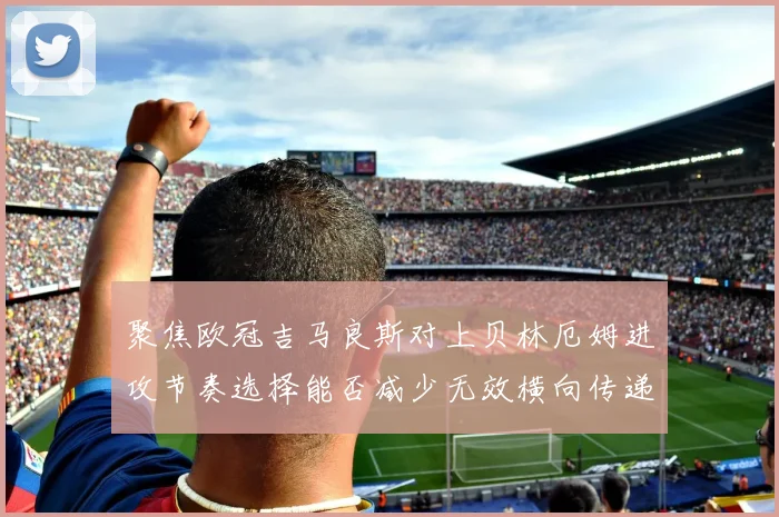 聚焦欧冠吉马良斯对上贝林厄姆进攻节奏选择能否减少无效横向传递