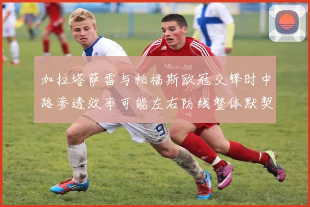 加拉塔萨雷与帕福斯欧冠交锋时中路渗透效率可能左右防线整体默契