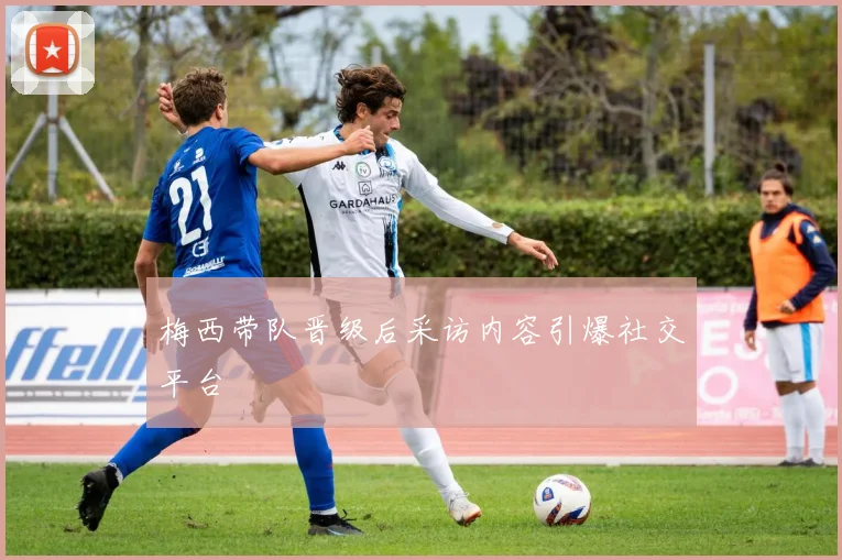 梅西带队晋级后采访内容引爆社交平台