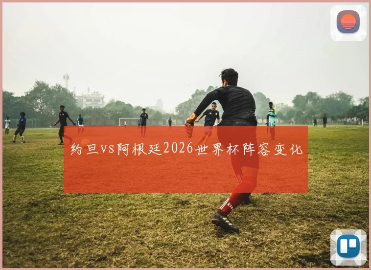 约旦vs阿根廷2026世界杯阵容变化
