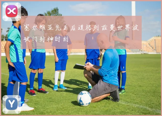 塞尔维亚先丢后追格列兹曼世界波破门封神时刻