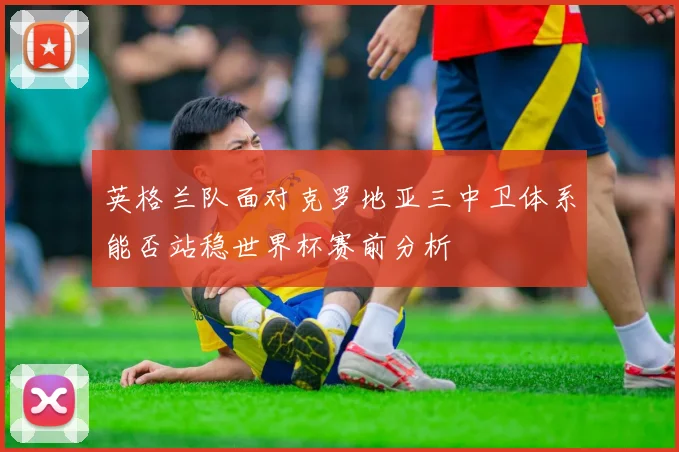 英格兰队面对克罗地亚三中卫体系能否站稳世界杯赛前分析