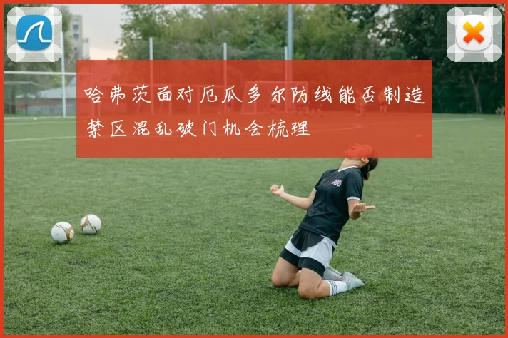 哈弗茨面对厄瓜多尔防线能否制造禁区混乱破门机会梳理