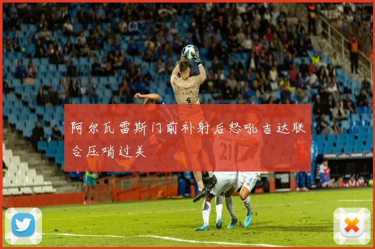阿尔瓦雷斯门前补射后怒吼吉达联合压哨过关
