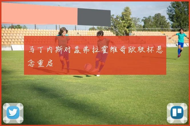 马丁内斯对轰弗拉霍维奇欧联杯悬念重启
