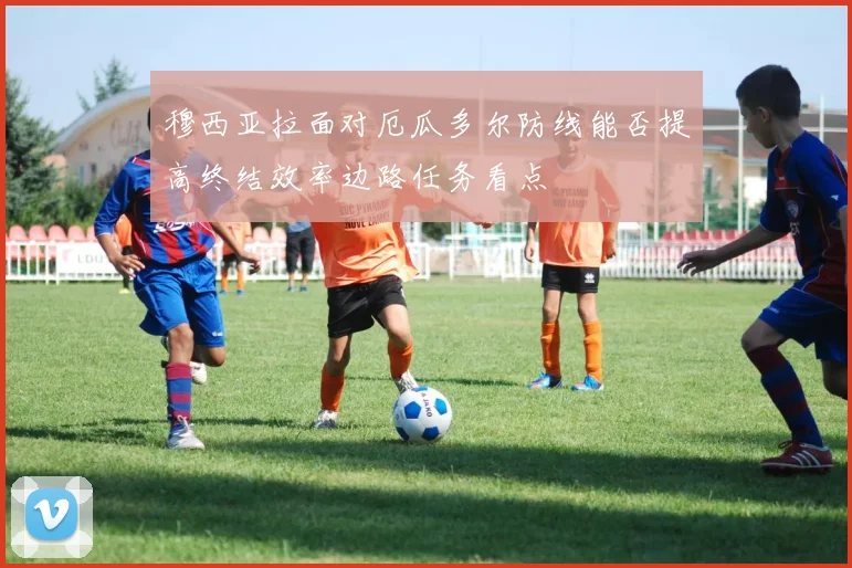 穆西亚拉面对厄瓜多尔防线能否提高终结效率边路任务看点