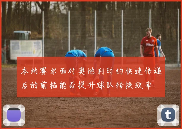 本纳赛尔面对奥地利时的快速传递后的前插能否提升球队转换效率