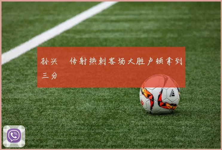 孙兴慜传射热刺客场大胜卢顿拿到三分