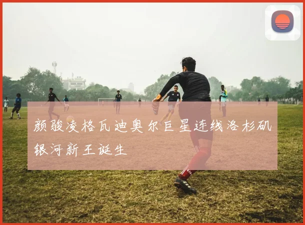 颜骏凌格瓦迪奥尔巨星连线洛杉矶银河新王诞生