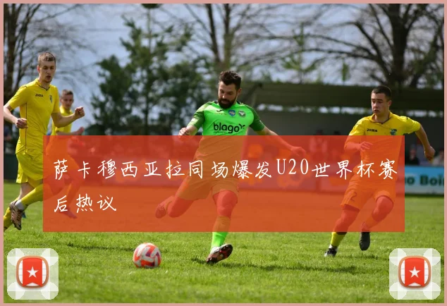 萨卡穆西亚拉同场爆发U20世界杯赛后热议