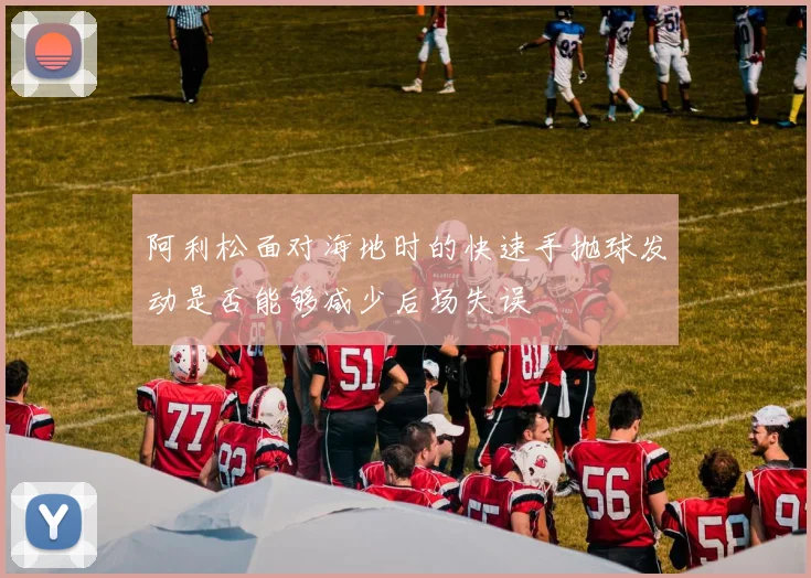 阿利松面对海地时的快速手抛球发动是否能够减少后场失误