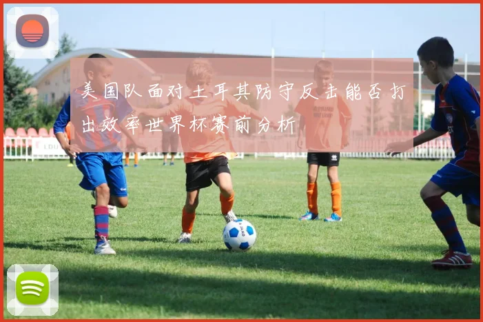美国队面对土耳其防守反击能否打出效率世界杯赛前分析