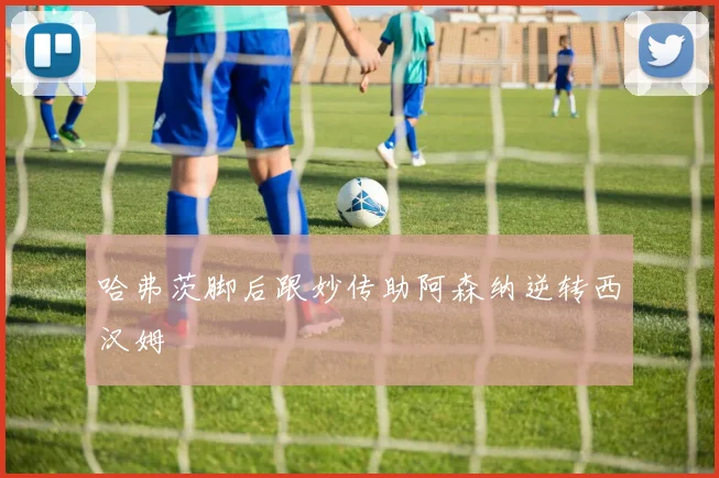 哈弗茨脚后跟妙传助阿森纳逆转西汉姆
