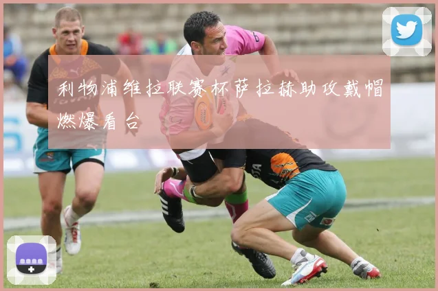 利物浦维拉联赛杯萨拉赫助攻戴帽燃爆看台