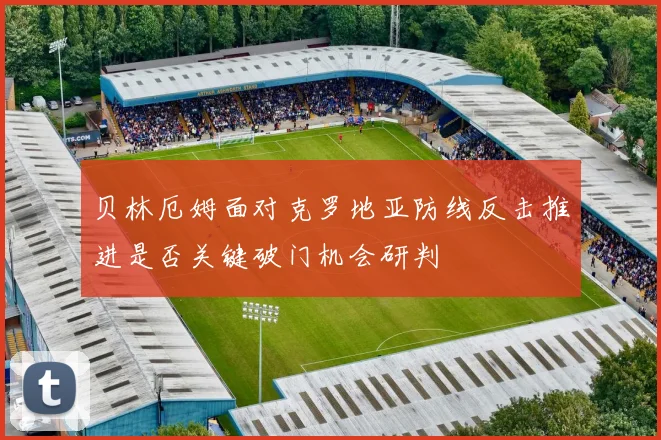 贝林厄姆面对克罗地亚防线反击推进是否关键破门机会研判