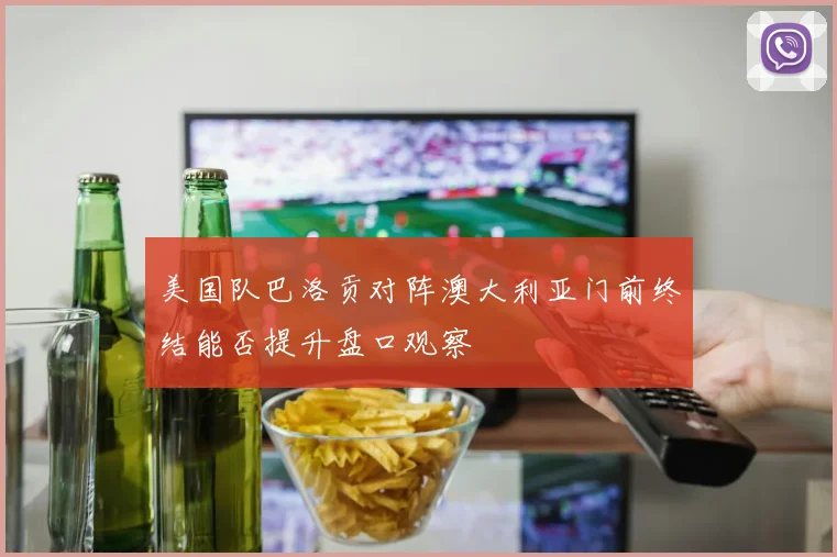 美国队巴洛贡对阵澳大利亚门前终结能否提升盘口观察