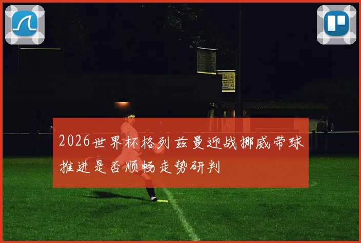 2026世界杯格列兹曼迎战挪威带球推进是否顺畅走势研判
