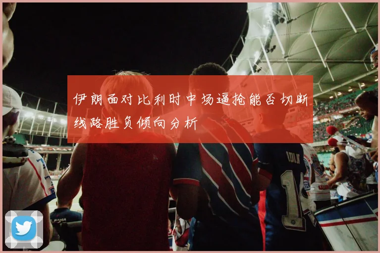 伊朗面对比利时中场逼抢能否切断线路胜负倾向分析