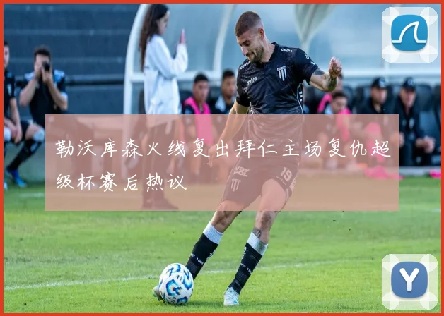 勒沃库森火线复出拜仁主场复仇超级杯赛后热议