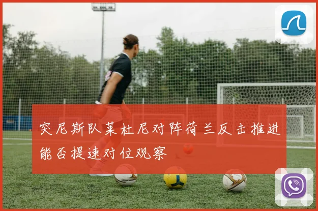 突尼斯队莱杜尼对阵荷兰反击推进能否提速对位观察