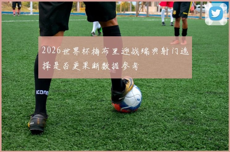 2026世界杯梅布里迎战瑞典射门选择是否更果断数据参考