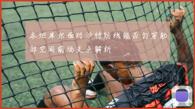 本坦库尔面对沙特防线能否打穿肋部空间前场支点解析