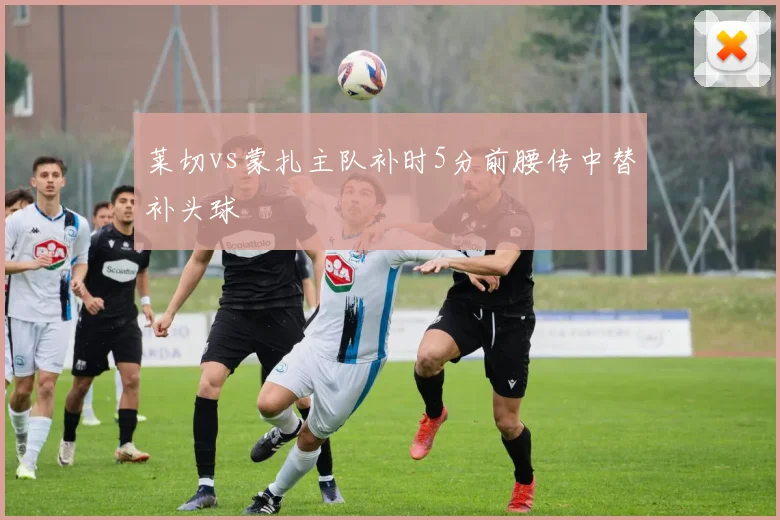 莱切vs蒙扎主队补时5分前腰传中替补头球