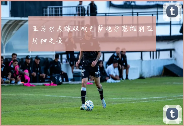 亚马尔点球双响巴萨绝杀塞维利亚封神之夜