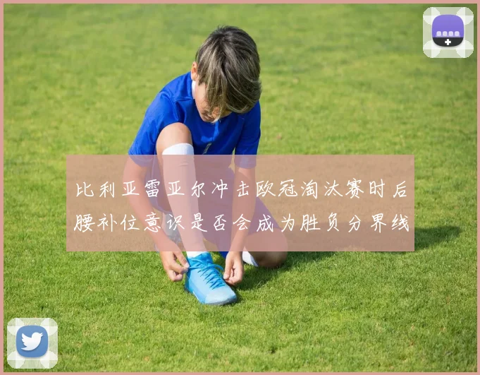 比利亚雷亚尔冲击欧冠淘汰赛时后腰补位意识是否会成为胜负分界线