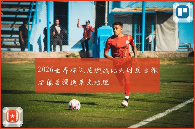 2026世界杯汉尼迎战比利时反击推进能否提速看点梳理