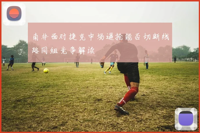 南非面对捷克中场逼抢能否切断线路同组竞争解读