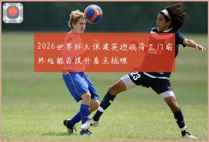 2026世界杯久保建英迎战荷兰门前终结能否提升看点梳理