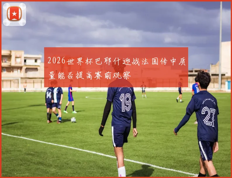 2026世界杯巴耶什迎战法国传中质量能否提高赛前观察